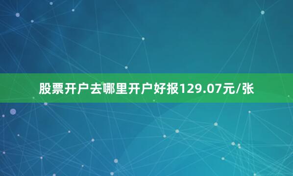股票开户去哪里开户好报129.07元/张