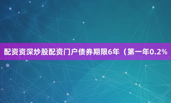 配资资深炒股配资门户债券期限6年（第一年0.2%