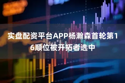实盘配资平台APP杨瀚森首轮第16顺位被开拓者选中