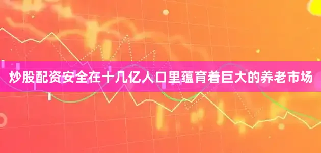 炒股配资安全在十几亿人口里蕴育着巨大的养老市场