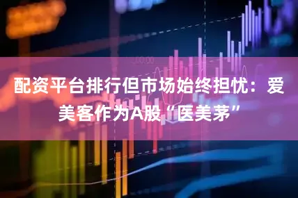 配资平台排行但市场始终担忧：爱美客作为A股“医美茅”