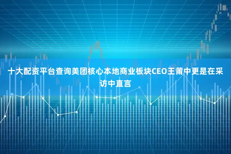 十大配资平台查询美团核心本地商业板块CEO王莆中更是在采访中直言