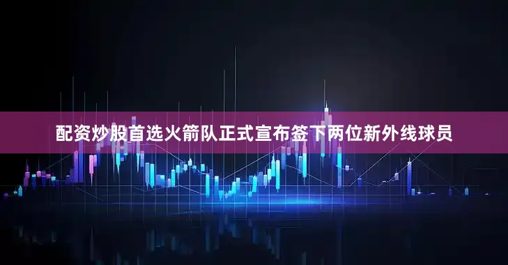 配资炒股首选火箭队正式宣布签下两位新外线球员