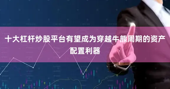 十大杠杆炒股平台有望成为穿越牛熊周期的资产配置利器