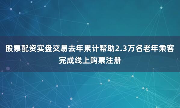 股票配资实盘交易去年累计帮助2.3万名老年乘客完成线上购票注册