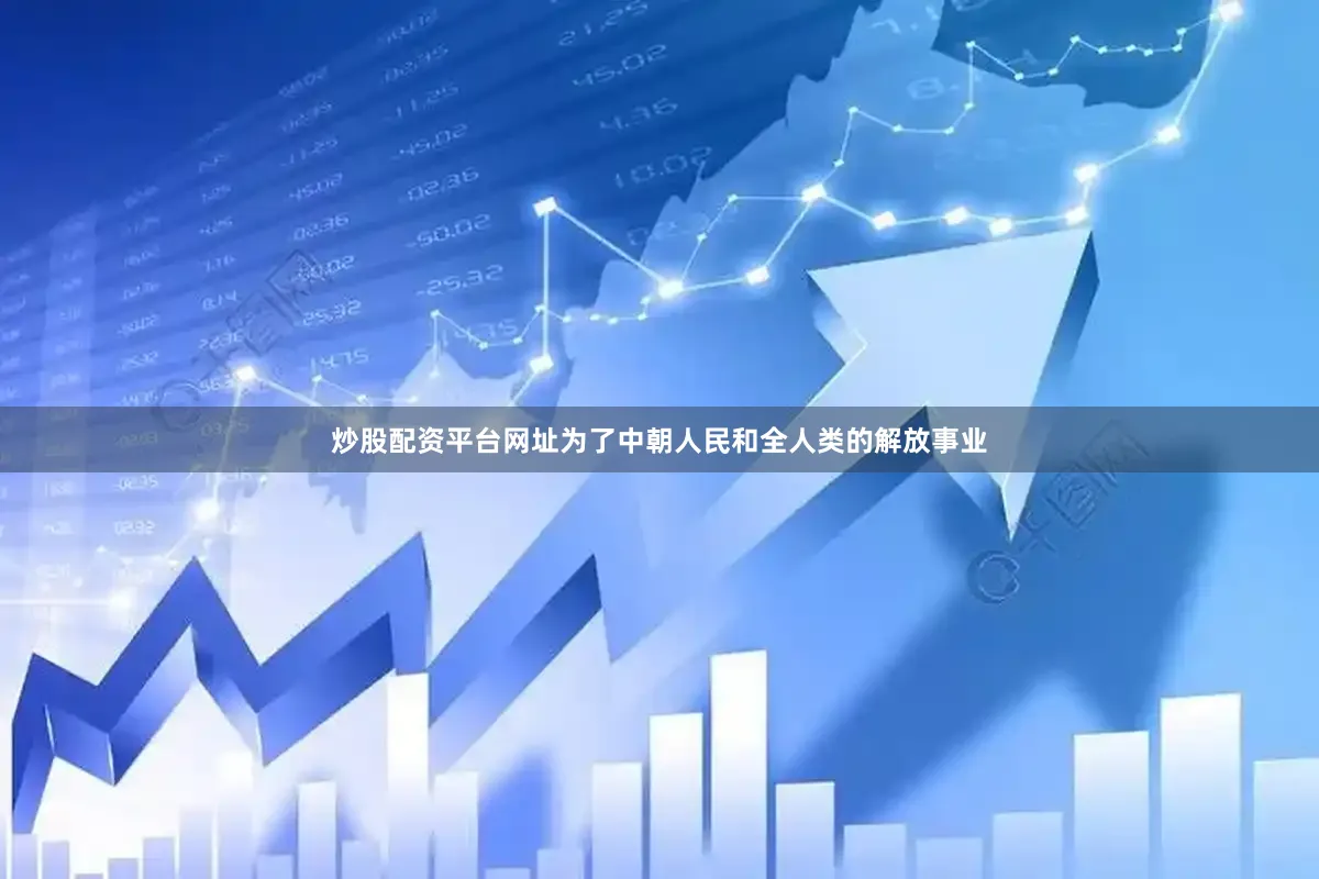 炒股配资平台网址为了中朝人民和全人类的解放事业