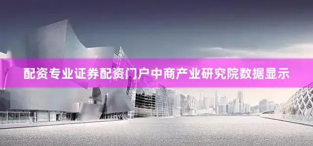 配资专业证券配资门户中商产业研究院数据显示