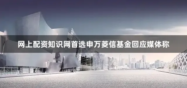 网上配资知识网首选申万菱信基金回应媒体称