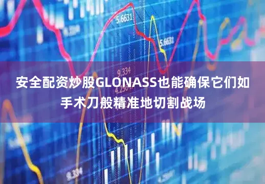 安全配资炒股GLONASS也能确保它们如手术刀般精准地切割战场