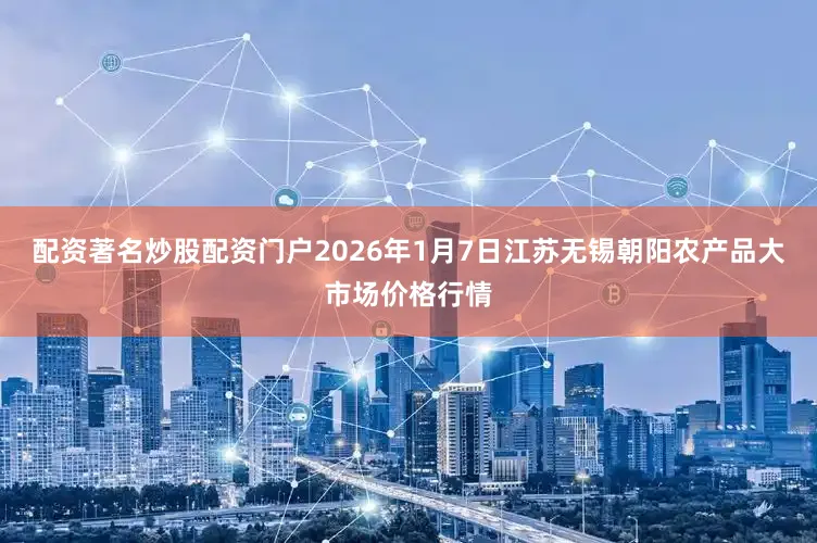 配资著名炒股配资门户2026年1月7日江苏无锡朝阳农产品大市场价格行情
