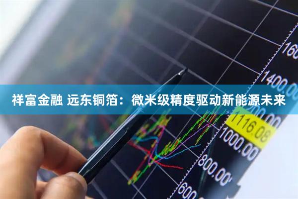 祥富金融 远东铜箔：微米级精度驱动新能源未来