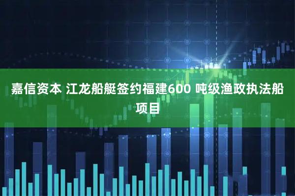 嘉信资本 江龙船艇签约福建600 吨级渔政执法船项目