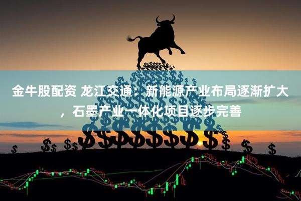 金牛股配资 龙江交通：新能源产业布局逐渐扩大，石墨产业一体化项目逐步完善
