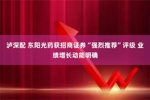 泸深配 东阳光药获招商证券“强烈推荐”评级 业绩增长动能明确
