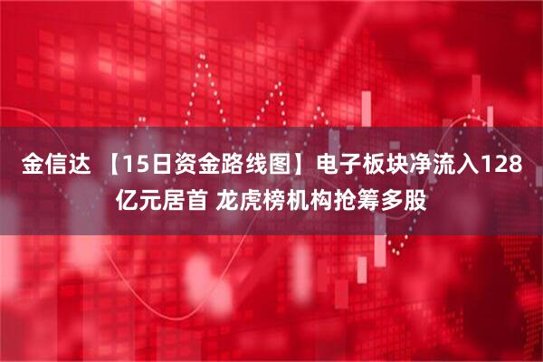 金信达 【15日资金路线图】电子板块净流入128亿元居首 龙虎榜机构抢筹多股