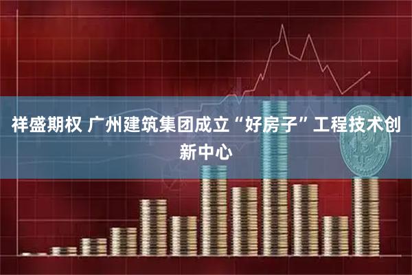 祥盛期权 广州建筑集团成立“好房子”工程技术创新中心