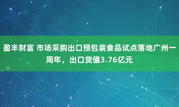 盈丰财富 市场采购出口预包装食品试点落地广州一周年，出口货值3.76亿元