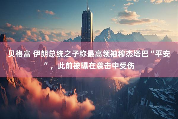 贝格富 伊朗总统之子称最高领袖穆杰塔巴“平安”，此前被曝在袭击中受伤