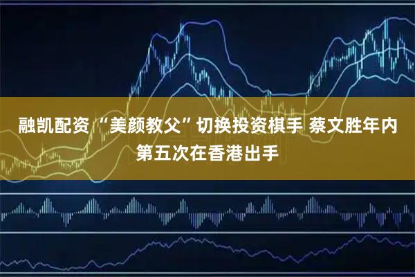 融凯配资 “美颜教父”切换投资棋手 蔡文胜年内第五次在香港出手