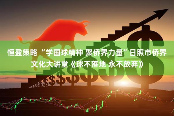 恒盈策略 “学国球精神 聚侨界力量”日照市侨界文化大讲堂《球不落地 永不放弃》