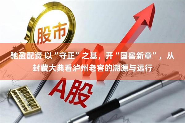 驰盈配资 以“守正”之基，开“国窖新章”，从封藏大典看泸州老窖的溯源与远行