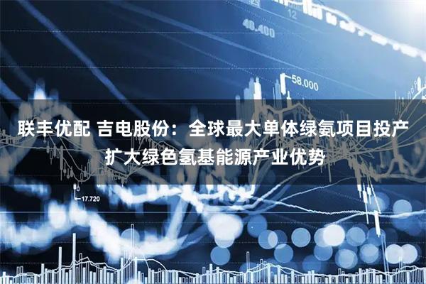 联丰优配 吉电股份：全球最大单体绿氨项目投产 扩大绿色氢基能源产业优势