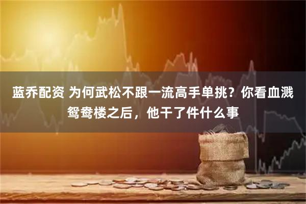 蓝乔配资 为何武松不跟一流高手单挑？你看血溅鸳鸯楼之后，他干了件什么事