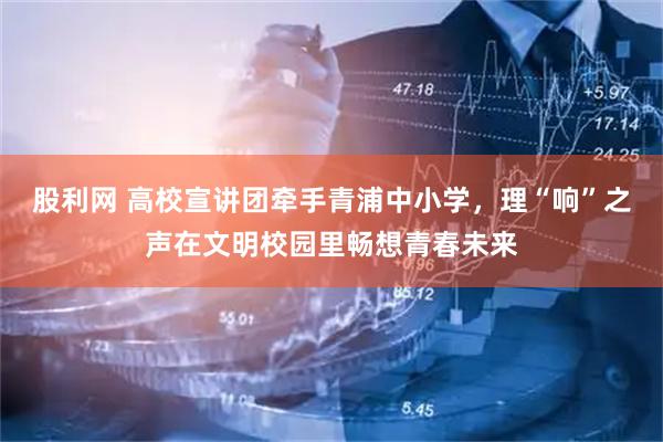 股利网 高校宣讲团牵手青浦中小学，理“响”之声在文明校园里畅想青春未来