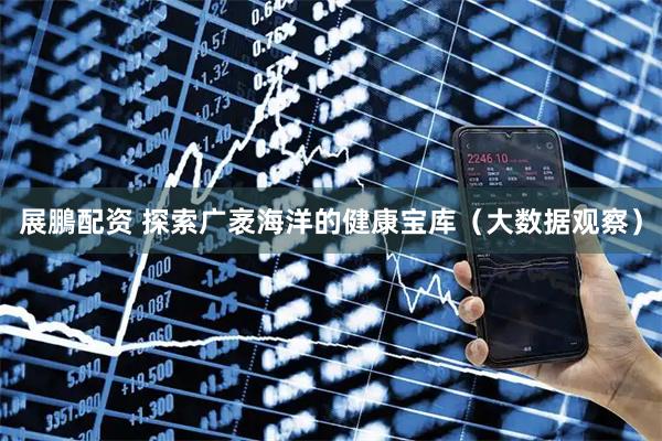 展鵬配资 探索广袤海洋的健康宝库（大数据观察）