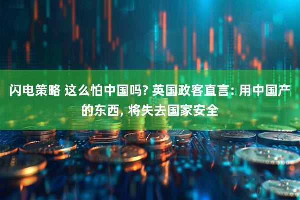 闪电策略 这么怕中国吗? 英国政客直言: 用中国产的东西, 将失去国家安全