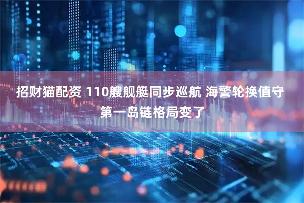 招财猫配资 110艘舰艇同步巡航 海警轮换值守 第一岛链格局变了