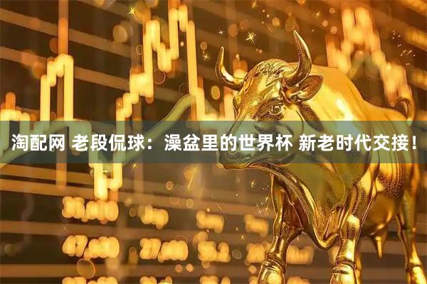 淘配网 老段侃球：澡盆里的世界杯 新老时代交接！