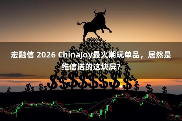 宏融信 2026 ChinaJoy最火潮玩单品，居然是维信诺的这块屏？